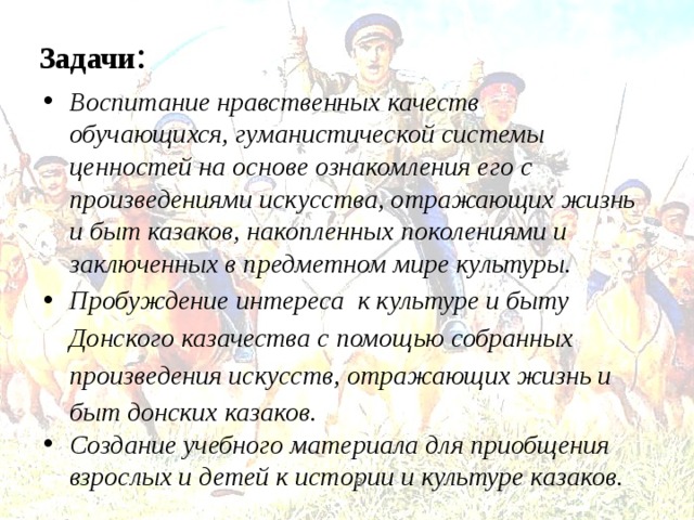   Задачи : Воспитание нравственных качеств обучающихся, гуманистической системы ценностей на основе ознакомления его с произведениями искусства, отражающих жизнь и быт казаков, накопленных поколениями и заключенных в предметном мире культуры. Пробуждение интереса к культуре и быту Донского казачества с помощью собранных произведения искусств, отражающих жизнь и быт донских казаков. Создание учебного материала для приобщения взрослых и детей к истории и культуре казаков.   