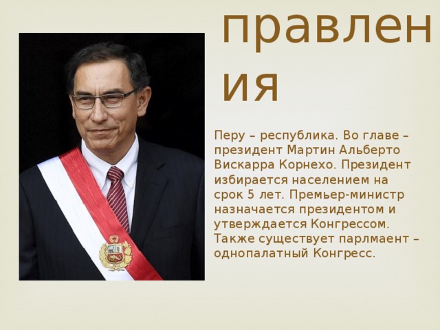 Форма  правления Перу – республика. Во главе – президент Мартин Альберто Вискарра Корнехо. Президент избирается населением на срок 5 лет. Премьер-министр назначается президентом и утверждается Конгрессом. Также существует парлмаент – однопалатный Конгресс. 