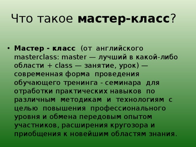 Что такое мастер-класс ? Мастер - класс (от английского masterclass: master — лучший в какой-либо области + class — занятие, урок) — современная форма проведения обучающего тренинга - семинара для отработки практических навыков по различным методикам и технологиям с целью повышения профессионального уровня и обмена передовым опытом участников, расширения кругозора и приобщения к новейшим областям знания. 