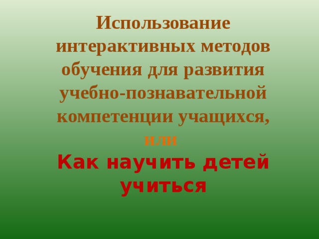 Использование интерактивных методов обучения для развития учебно-познавательной компетенции учащихся, или Как научить детей учиться  