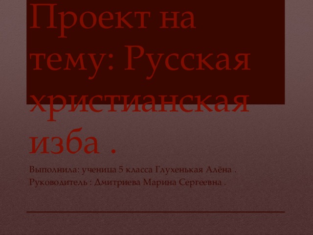 Проект на тему: Русская христианская изба . Выполнила: ученица 5 класса Глухенькая Алёна . Руководитель : Дмитриева Марина Сергеевна . 