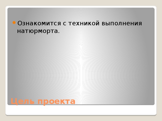 Ознакомится с техникой выполнения натюрморта. Цель проекта 