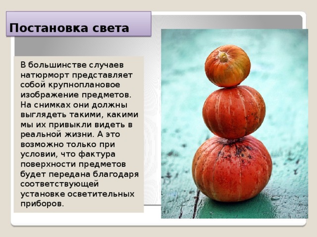 Постановка света В большинстве случаев натюрморт представляет собой крупноплановое изображение предметов. На снимках они должны выглядеть такими, какими мы их привыкли видеть в реальной жизни. А это возможно только при условии, что фактура поверхности предметов будет передана благодаря соответствующей установке осветительных приборов. 