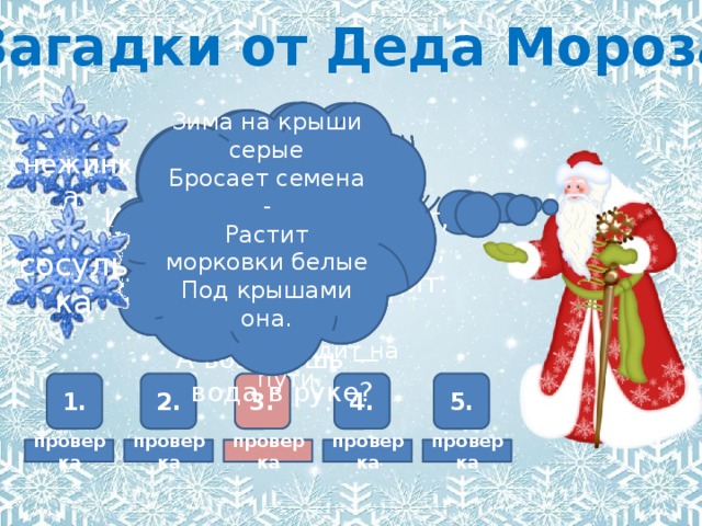 Загадки от Деда Мороза Зима на крыши серые  Бросает семена -  Растит морковки белые  Под крышами она.   Белый дед,  Старый, горбатый,  Лежит возле хаты.  Лежит всю зиму -  Никто не поднимет.  Весна придёт -  Он сам уйдёт.   снег Он всегда  На что-то злится  И всегда, когда сердит,  Детворе румянит лица,  А всех старых молодит.    мороз Что за звёздочка такая  На пальто и на платке —  Вся сквозная, вырезная,  А возьмёшь — вода в руке?     снежинка Он всё время занят делом,  Он не может зря идти.  Он идёт и красит белым  Всё, что видит на пути.   сосулька сугроб 5. 4. 2. 3. 1. проверка проверка проверка проверка проверка 