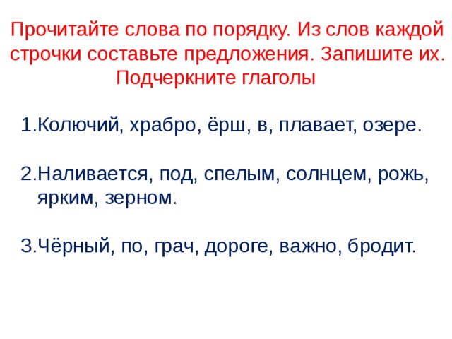 Прочитайте слова по порядку. Из слов каждой строчки составьте предложения. Запишите их.  Подчеркните глаголы 1.Колючий, храбро, ёрш, в, плавает, озере. 2.Наливается, под, спелым, солнцем, рожь, ярким, зерном. 3.Чёрный, по, грач, дороге, важно, бродит. 