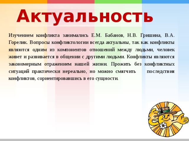 Актуальность Изучением конфликта занимались Е.М. Бабанов, Н.В. Гришина, В.А. Горелик. Вопросы конфликтологии всегда актуальны, так как конфликты являются одним из компонентов отношений между людьми, человек живет и развивается в общении с другими людьми. Конфликты являются закономерным отражением нашей жизни. Прожить без конфликтных ситуаций практически нереально, но можно смягчить последствия конфликтов, сориентировавшись в его сущности. 