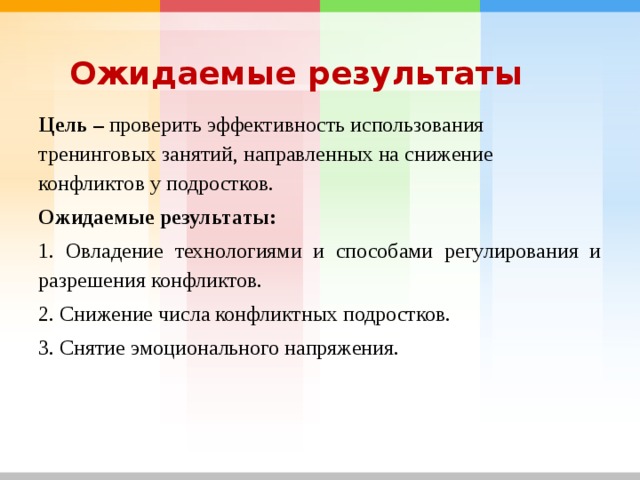Ожидаемые результаты Цель – проверить эффективность использования тренинговых занятий, направленных на снижение конфликтов у подростков. Ожидаемые результаты:  1. Овладение технологиями и способами регулирования и разрешения конфликтов. 2. Снижение числа конфликтных подростков. 3. Снятие эмоционального напряжения. 