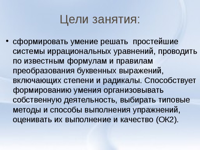 Цели занятия: сформировать умение решать простейшие системы иррациональных уравнений, проводить по известным формулам и правилам преобразования буквенных выражений, включающих степени и радикалы. Способствует формированию умения организовывать собственную деятельность, выбирать типовые методы и способы выполнения упражнений, оценивать их выполнение и качество (ОК2).  