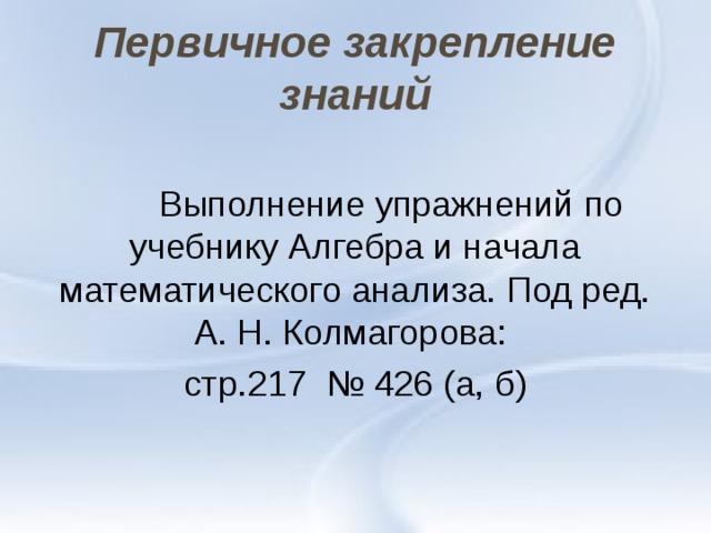 Первичное закрепление знаний  Выполнение упражнений по учебнику Алгебра и начала математического анализа. Под ред. А. Н. Колмагорова: стр.217 № 426 (а, б) 