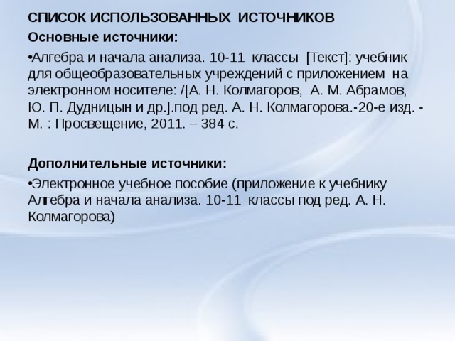 СПИСОК ИСПОЛЬЗОВАННЫХ ИСТОЧНИКОВ Основные источники: Алгебра и начала анализа. 10-11 классы [Текст]: учебник для общеобразовательных учреждений с приложением на электронном носителе: /[А. Н. Колмагоров, А. М. Абрамов, Ю. П. Дудницын и др.].под ред. А. Н. Колмагорова.-20-е изд. - М. : Просвещение, 2011. – 384 с.   Дополнительные источники: Электронное учебное пособие (приложение к учебнику Алгебра и начала анализа. 10-11 классы под ред. А. Н. Колмагорова)  