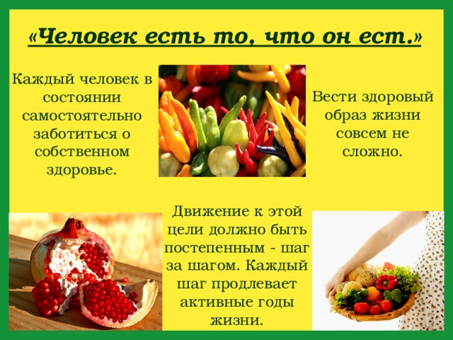 «Человек есть то, что он ест.» Каждый человек в состоянии самостоятельно заботиться о собственном здоровье. Вести здоровый образ жизни совсем не сложно. Движение к этой цели должно быть постепенным - шаг за шагом. Каждый шаг продлевает активные годы жизни. 