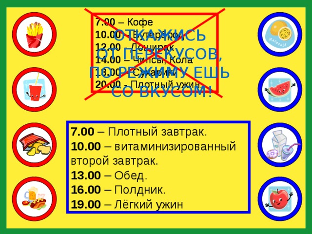 7.00 – Кофе 10.00 – Бутерброд 12.00 - Доширак 14.00 – Чипсы, Кола 18.00 – Сухарики 20.00 - Плотный ужин . 7.00 – Кофе 10.00 – Бутерброд 12.00 - Доширак 14.00 – Чипсы, Кола 18.00 – Сухарики 20.00 - Плотный ужин . ОТКАЖИСЬ ОТ ПЕРЕКУСОВ, ПО РЕЖИМУ ЕШЬ СО ВКУСОМ! 7.00 – Плотный завтрак. 10.00 – витаминизированный второй завтрак. 13.00 – Обед. 16.00 – Полдник. 19.00 – Лёгкий ужин 