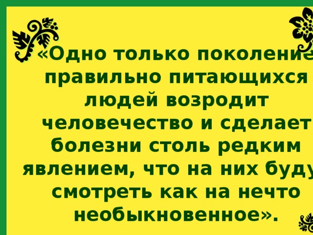 «Одно только поколение правильно питающихся людей возродит человечество и сделает болезни столь редким явлением, что на них будут смотреть как на нечто необыкновенное». 