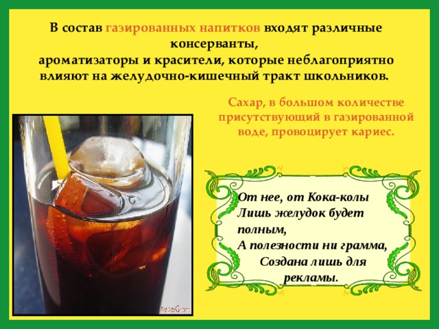 В состав газированных напитков входят различные консерванты, ароматизаторы и красители, которые неблагоприятно влияют на желудочно-кишечный тракт школьников.  Сахар, в большом количестве присутствующий в газированной воде, провоцирует кариес. От нее, от Кока-колы Лишь желудок будет полным, А полезности ни грамма, Создана лишь для рекламы.  