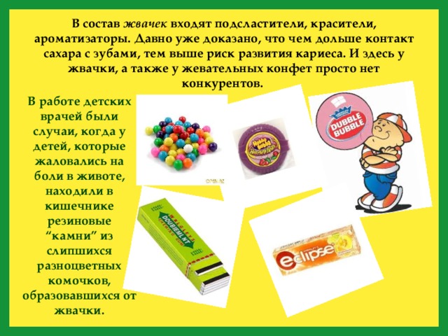 В состав жвачек входят подсластители, красители, ароматизаторы. Давно уже доказано, что чем дольше контакт сахара с зубами, тем выше риск развития кариеса. И здесь у жвачки, а также у жевательных конфет просто нет конкурентов. В работе детских врачей были случаи, когда у детей, которые жаловались на боли в животе, находили в кишечнике резиновые “камни” из слипшихся разноцветных комочков, образовавшихся от жвачки. 