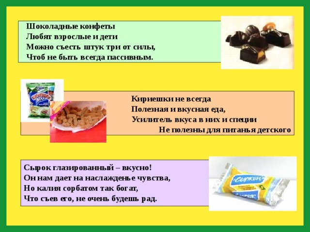 Шоколадные конфеты Любят взрослые и дети Можно съесть штук три от силы, Чтоб не быть всегда пассивным. Кириешки не всегда Полезная и вкусная еда, Усилитель вкуса в них и специи Не полезны для питанья детского Сырок глазированный – вкусно! Он нам дает на наслажденье чувства, Но калия сорбатом так богат, Что съев его, не очень будешь рад. 