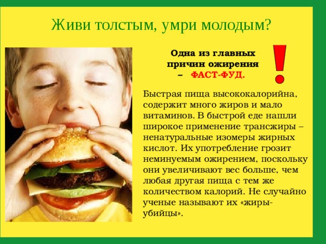 Живи толстым, умри молодым? Одна из главных причин ожирения –  ФАСТ-ФУД.  Быстрая пища высококалорийна, содержит много жиров и мало витаминов.  В быстрой еде нашли широкое применение трансжиры – ненатуральные изомеры жирных кислот. Их употребление грозит неминуемым ожирением, поскольку они увеличивают вес больше, чем любая другая пища с тем же количеством калорий. Не случайно ученые называют их «жиры-убийцы». 