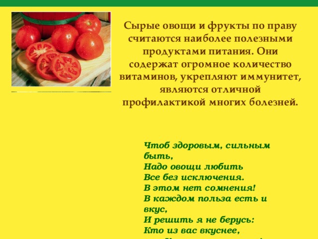 Сырые овощи и фрукты по праву считаются наиболее полезными продуктами питания. Они содержат огромное количество витаминов, укрепляют иммунитет, являются отличной профилактикой многих болезней. Чтоб здоровым, сильным быть, Надо овощи любить Все без исключения. В этом нет сомнения! В каждом польза есть и вкус, И решить я не берусь: Кто из вас вкуснее, Кто из вас нужнее! Ешьте больше овощей – Будете вы здоровей! 