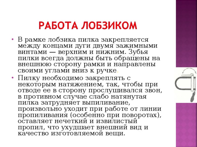 В рамке лобзика пилка закрепляется между концами дуги двумя зажимными винтами — верхним и нижним. Зубья пилки всегда должны быть обращены на внешнюю сторону рамки и направлены своими углами вниз к ручке . Пилку необходимо закреплять с некоторым натяжением, так, чтобы при отводе ее в сторону прослушивался звон, в противном случае слабо натянутая пилка затрудняет выпиливание, произвольно уходит при работе от линии пропиливания (особенно при поворотах), оставляет нечеткий и извилистый пропил, что ухудшает внешний вид и качество изготовляемой вещи. 