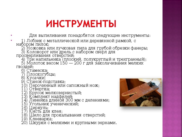        Для выпиливания понадобятся следующие инструменты:  1) Лобзик с металлической или деревянной рамкой, с набором пилок;      2) Ножовка или лучковая пила для грубой обрезки фанеры;      3) Коловорот или дрель с набором сверл для просверливания отверстий;      4) Три напильника (плоский, полукруглый и трехгранный);      5) Молоток весом 150 — 200 г для заколачивания мелких гвоздей;      6) Стамеска;      7) Плоскогубцы;      8) Кусачки;      9) Станок-подставка;      10) Перочинный или сапожный нож;      11) Отвертка;      12) Брусок мелкозернистый;      13) Комплект надфилей;      14) Линейка длиной 300 мм с делениями;      15) Угольник ученический;      16) Циркуль;      17) Кисть для клея;      18) Шило для прокалывания отверстий;      19) Клееварка;      20) Шкурки с мелкими и крупными зернами. 