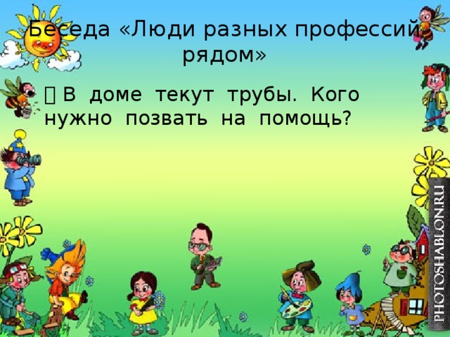 Беседа «Люди разных профессий рядом»  В доме текут трубы. Кого нужно позвать на помощь? 