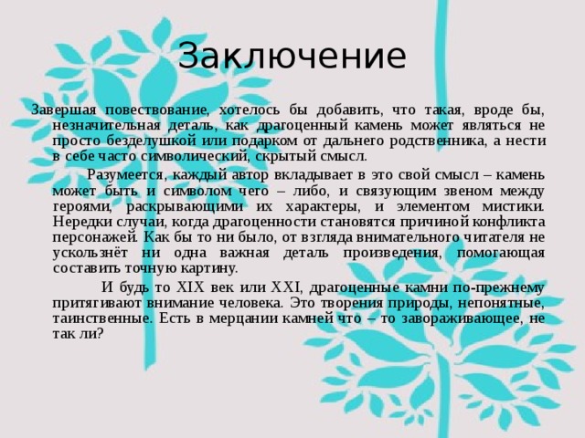 Заключение Завершая повествование, хотелось бы добавить, что такая, вроде бы, незначительная деталь, как драгоценный камень может являться не просто безделушкой или подарком от дальнего родственника, а нести в себе часто символический, скрытый смысл.  Разумеется, каждый автор вкладывает в это свой смысл – камень может быть и символом чего – либо, и связующим звеном между героями, раскрывающими их характеры, и элементом мистики. Нередки случаи, когда драгоценности становятся причиной конфликта персонажей. Как бы то ни было, от взгляда внимательного читателя не ускользнёт ни одна важная деталь произведения, помогающая составить точную картину.  И будь то XIX век или XXI, драгоценные камни по-прежнему притягивают внимание человека. Это творения природы, непонятные, таинственные. Есть в мерцании камней что – то завораживающее, не так ли? 