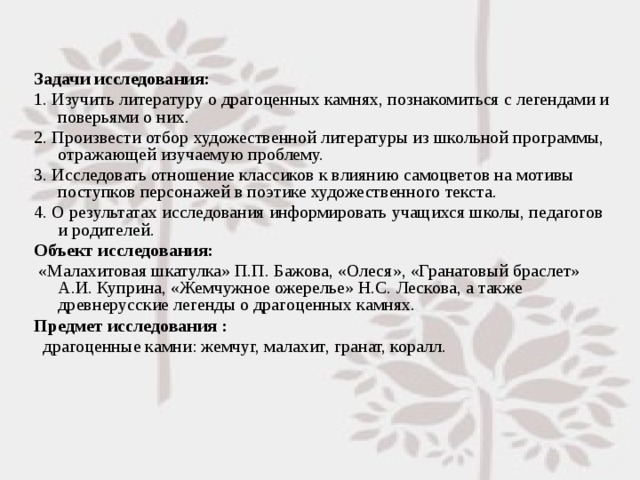 Задачи исследования: 1. Изучить литературу о драгоценных камнях, познакомиться с легендами и поверьями о них. 2. Произвести отбор художественной литературы из школьной программы, отражающей изучаемую проблему. 3. Исследовать отношение классиков к влиянию самоцветов на мотивы поступков персонажей в поэтике художественного текста. 4. О результатах исследования информировать учащихся школы, педагогов и родителей. Объект исследования:  «Малахитовая шкатулка» П.П. Бажова, «Олеся», «Гранатовый браслет» А.И. Куприна, «Жемчужное ожерелье» Н.С. Лескова, а также древнерусские легенды о драгоценных камнях. Предмет исследования :  драгоценные камни: жемчуг, малахит, гранат, коралл. 
