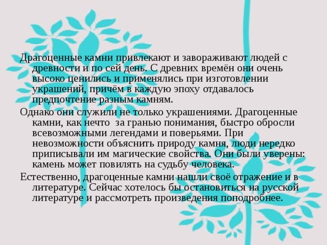 Драгоценные камни привлекают и завораживают людей с древности и по сей день. С древних времён они очень высоко ценились и применялись при изготовлении украшений, причём в каждую эпоху отдавалось предпочтение разным камням. Однако они служили не только украшениями. Драгоценные камни, как нечто за гранью понимания, быстро обросли всевозможными легендами и поверьями. При невозможности объяснить природу камня, люди нередко приписывали им магические свойства. Они были уверены: камень может повилять на судьбу человека. Естественно, драгоценные камни нашли своё отражение и в литературе. Сейчас хотелось бы остановиться на русской литературе и рассмотреть произведения поподробнее. 