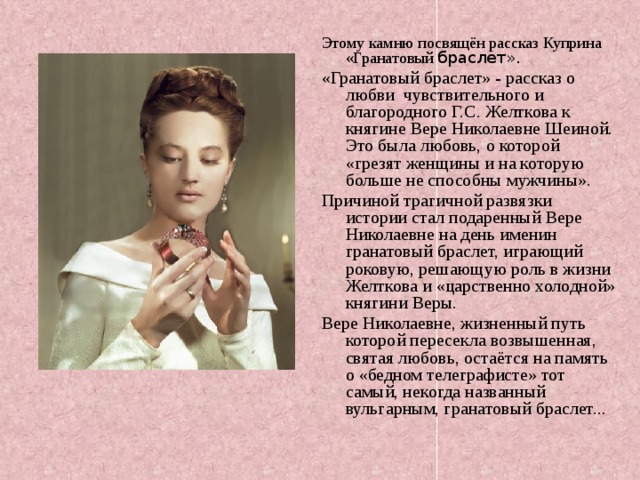 Этому камню посвящён рассказ Куприна «Гранатовый браслет». «Гранатовый браслет» - рассказ о любви чувствительного и благородного Г.С. Желткова к княгине Вере Николаевне Шеиной. Это была любовь, о которой «грезят женщины и на которую больше не способны мужчины». Причиной трагичной развязки истории стал подаренный Вере Николаевне на день именин гранатовый браслет, играющий роковую, решающую роль в жизни Желткова и «царственно холодной» княгини Веры. Вере Николаевне, жизненный путь которой пересекла возвышенная, святая любовь, остаётся на память о «бедном телеграфисте» тот самый, некогда названный вульгарным, гранатовый браслет... 