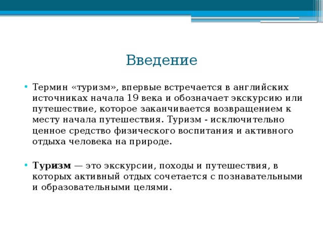 Введение Термин «туризм», впервые встречается в английских источниках начала 19 века и обозначает экскурсию или путешествие, которое заканчивается возвращением к месту начала путешествия. Туризм - исключительно ценное средство физического воспитания и активного отдыха человека на природе. Туризм — это экскурсии, походы и путешествия, в которых активный отдых сочетается с познавательными и образовательными целями. 