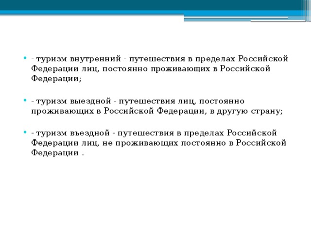 - туризм внутренний - путешествия в пределах Российской Федерации лиц, постоянно проживающих в Российской Федерации; - туризм выездной - путешествия лиц, постоянно проживающих в Российской Федерации, в другую страну; - туризм въездной - путешествия в пределах Российской Федерации лиц, не проживающих постоянно в Российской Федерации . 