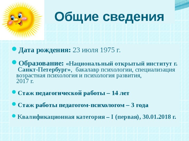 Общие сведения Дата рождения: 23 июля 1975 г. Образование: «Национальный открытый институт г.  Санкт-Петербург» , бакалавр психологии, специализация  возрастная психология и психология развития,  2017 г.  Стаж педагогической работы – 14 лет  Стаж работы педагогом-психологом – 3 года  Квалификационная категория – I (первая), 30.01.2018 г.   