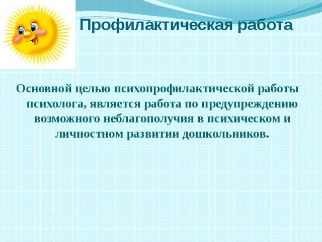  Профилактическая работа Основной целью психопрофилактической работы психолога, является работа по предупреждению возможного неблагополучия в психическом и личностном развитии дошкольников.   