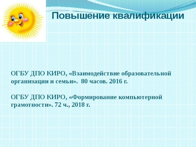 Повышение квалификации ОГБУ ДПО КИРО, «Взаимодействие образовательной организации и семьи». 80 часов. 2016 г.  ОГБУ ДПО КИРО, «Формирование компьютерной грамотности». 72 ч., 2018 г. 