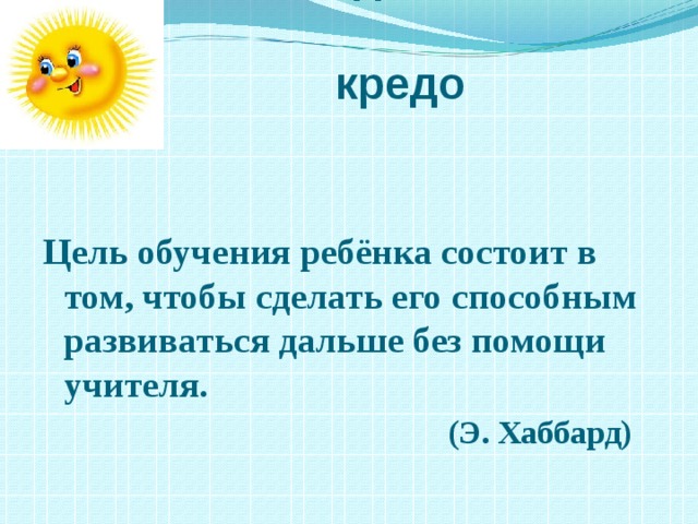  Мое педагогическое  кредо Цель обучения ребёнка состоит в том, чтобы сделать его способным развиваться дальше без помощи учителя.  (Э. Хаббард)  