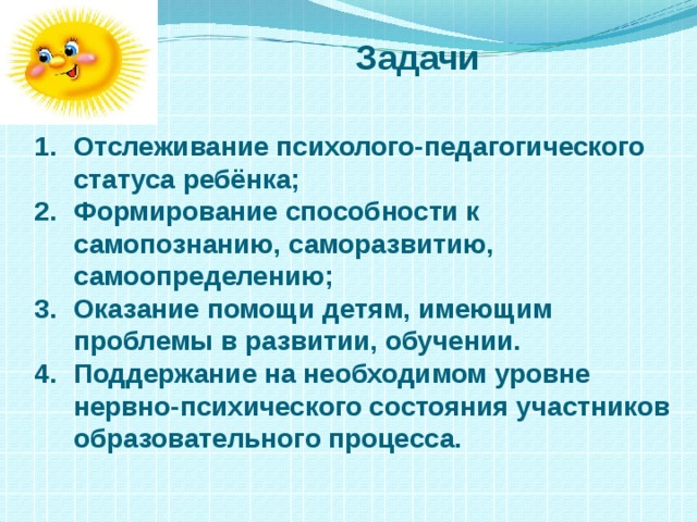 Задачи Отслеживание психолого-педагогического статуса ребёнка; Формирование способности к самопознанию, саморазвитию, самоопределению; Оказание помощи детям, имеющим проблемы в развитии, обучении. Поддержание на необходимом уровне нервно-психического состояния участников образовательного процесса. 