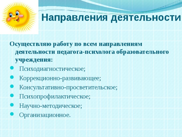  Направления деятельности Осуществляю работу по всем направлениям    деятельности педагога-психолога образовательного учреждения:     Психодиагностическое;  Коррекционно-развивающее;  Консультативно-просветительское;  Психопрофилактическое;  Научно-методическое;  Организационное. 