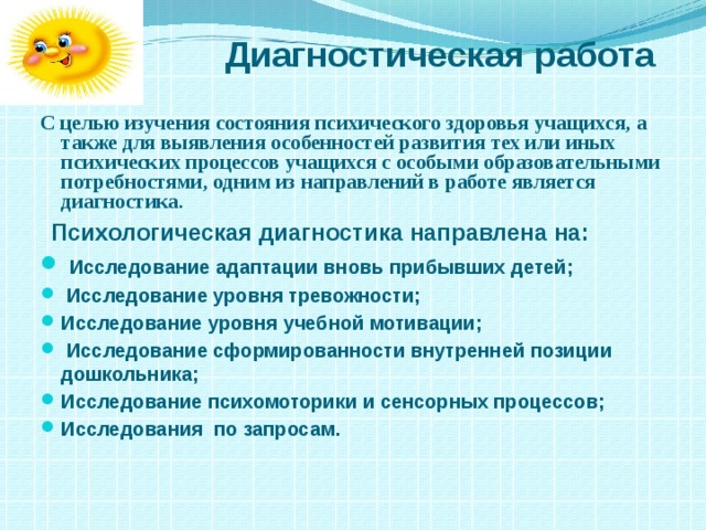  Диагностическая работа С целью изучения состояния психического здоровья учащихся, а также для выявления особенностей развития тех или иных психических процессов учащихся с особыми образовательными потребностями, одним из направлений в работе является диагностика.   Психологическая диагностика направлена на:  Исследование адаптации вновь прибывших детей;  Исследование уровня тревожности; Исследование уровня учебной мотивации;  Исследование сформированности внутренней позиции дошкольника; Исследование психомоторики и сенсорных процессов; Исследования по запросам.  