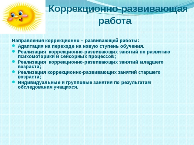  Коррекционно-развивающая  работа  Направления коррекционно – развивающей работы: Адаптация на переходе на новую ступень обучения. Реализация коррекционно-развивающих занятий по развитию психомоторики и сенсорных процессов; Реализация коррекционно-развивающих занятий младшего возраста; Реализация коррекционно-развивающих занятий старшего возраста; Индивидуальные и групповые занятия по результатам обследования учащихся.  