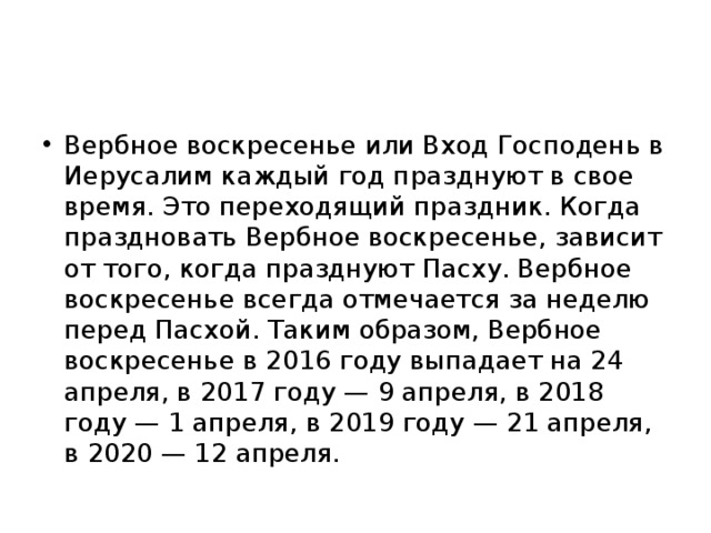 Вербное воскресенье или Вход Господень в Иерусалим каждый год празднуют в свое время. Это переходящий праздник. Когда праздновать Вербное воскресенье, зависит от того, когда празднуют Пасху. Вербное воскресенье всегда отмечается за неделю перед Пасхой. Таким образом, Вербное воскресенье в 2016 году выпадает на 24 апреля, в 2017 году — 9 апреля, в 2018 году — 1 апреля, в 2019 году — 21 апреля, в 2020 — 12 апреля. 