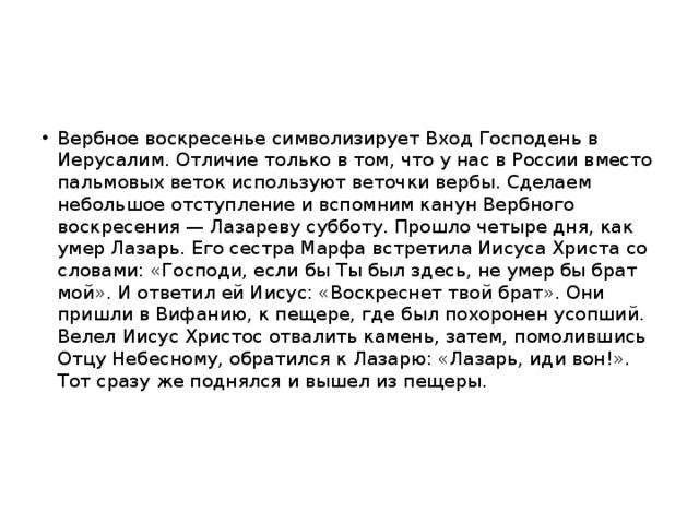 Вербное воскресенье символизирует Вход Господень в Иерусалим. Отличие только в том, что у нас в России вместо пальмовых веток используют веточки вербы. Сделаем небольшое отступление и вспомним канун Вербного воскресения — Лазареву субботу. Прошло четыре дня, как умер Лазарь. Его сестра Марфа встретила Иисуса Христа со словами: «Господи, если бы Ты был здесь, не умер бы брат мой». И ответил ей Иисус: «Воскреснет твой брат». Они пришли в Вифанию, к пещере, где был похоронен усопший. Велел Иисус Христос отвалить камень, затем, помолившись Отцу Небесному, обратился к Лазарю: «Лазарь, иди вон!». Тот сразу же поднялся и вышел из пещеры. 