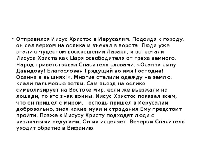 Отправился Иисус Христос в Иерусалим. Подойдя к городу, он сел верхом на ослика и въехал в ворота. Люди уже знали о чудесном воскрешении Лазаря, и встречали Иисуса Христа как Царя освободителя от греха земного. Народ приветствовал Спасителя словами: «Осанна сыну Давидову! Благословен Грядущий во имя Господне! Осанна в вышнях!». Многие стелили одежду на землю, клали пальмовые ветки. Сам въезд на ослике символизирует на Востоке мир, если же въезжали на лошади, то это знак войны. Иисус Христос показал всем, что он пришел с миром. Господь пришёл в Иерусалим добровольно, зная какие муки и страдания Ему предстоит пройти. Позже к Иисусу Христу подходят люди с различными недугами, Он их исцеляет. Вечером Спаситель уходит обратно в Вифанию.  