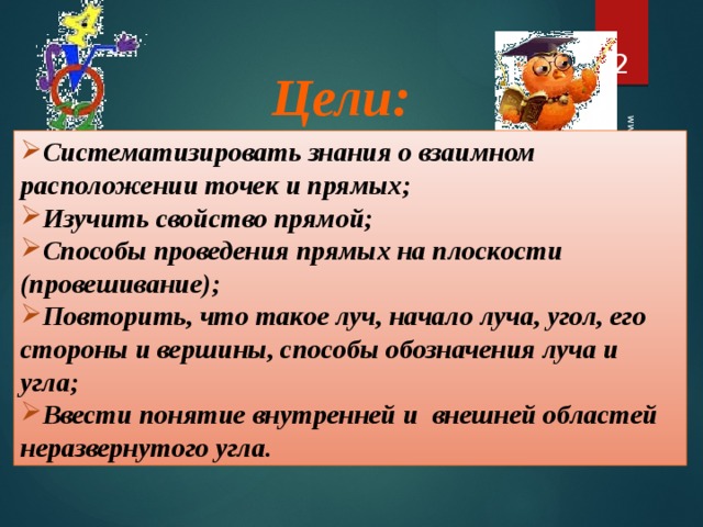 19.04.2012 www.konspekturoka.ru  Цели: Систематизировать знания о взаимном расположении точек и прямых; Изучить свойство прямой; Способы проведения прямых на плоскости (провешивание); Повторить, что такое луч, начало луча, угол, его стороны и вершины, способы обозначения луча и угла; Ввести понятие внутренней и внешней областей неразвернутого угла.  