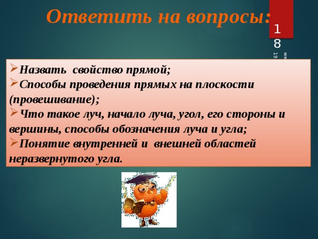 Ответить на вопросы: 19.04.2012 www.konspekturoka.ru 17 Назвать свойство прямой; Способы проведения прямых на плоскости (провешивание); Что такое луч, начало луча, угол, его стороны и вершины, способы обозначения луча и угла; Понятие внутренней и внешней областей неразвернутого угла. 