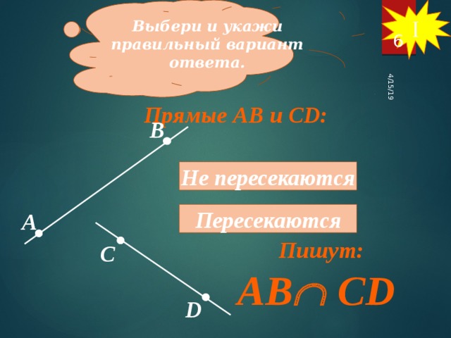 Выбери и укажи правильный вариант ответа. I 4/15/19 6 Прямые АВ и СD: В Не пересекаются Пересекаются А Пишут: С AB  CD D 6 