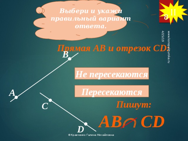 II Выбери и укажи правильный вариант ответа. 4/15/19 www.konspekturoka.ru 8 Прямая АВ и отрезок СD: В Не пересекаются Пересекаются А Пишут: С AB  CD D ©Кравченко Галина Михайловна 8 