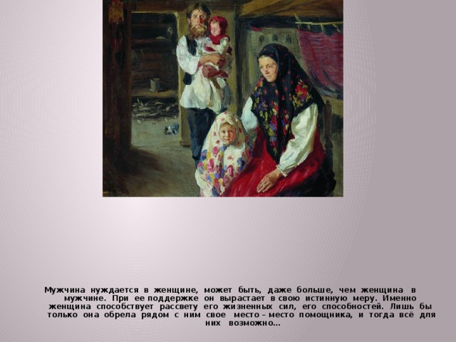 Мужчина нуждается в женщине, может быть, даже больше, чем женщина в мужчине. При ее поддержке он вырастает в свою истинную меру. Именно женщина способствует рассвету его жизненных сил, его способностей. Лишь бы только она обрела рядом с ним свое место – место помощника, и тогда всё для них возможно… 