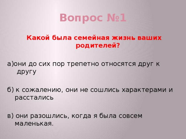 Вопрос №1 Какой была семейная жизнь ваших родителей? а)они до сих пор трепетно относятся друг к другу б) к сожалению, они не сошлись характерами и расстались в) они разошлись, когда я была совсем маленькая.  