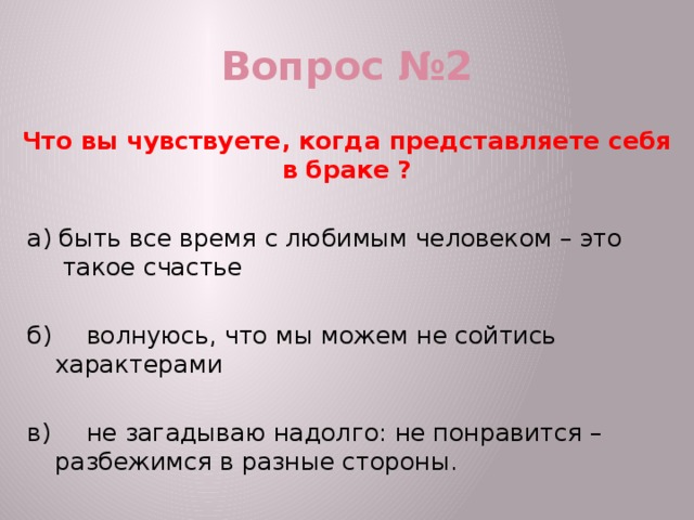 Вопрос №2 Что вы чувствуете, когда представляете себя в браке ? а) быть все время с любимым человеком – это такое счастье  б)  волнуюсь, что мы можем не сойтись характерами в)  не загадываю надолго: не понравится – разбежимся в разные стороны. 