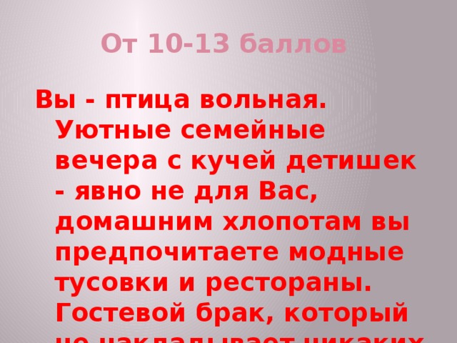 От 10-13 баллов Вы - птица вольная. Уютные семейные вечера с кучей детишек - явно не для Вас, домашним хлопотам вы предпочитаете модные тусовки и рестораны. Гостевой брак, который не накладывает никаких обязательств на супругов, - идеальный вариант для вас. 